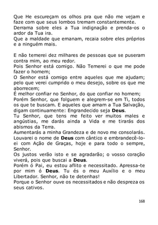 168
Que He escureçam os olhos pra que não me vejam e
faze com que seus lombos tremam constantemente.
Derrama sobre eles a Tua indignação e prenda-os o
ardor da Tua ira.
Que a maldade que emanam, recaia sobre eles próprios
e a ninguém mais.
E não temerei dez milhares de pessoas que se puseram
contra mim, ao meu redor.
Pois Senhor está comigo. Não Temerei o que me pode
fazer o homem;
O Senhor está comigo entre aqueles que me ajudam;
pelo que verei cumprido o meu desejo, sobre os que me
aborrecem;
É melhor confiar no Senhor, do que confiar no homem;
Porém Senhor, que folguem e alegrem-se em Ti, todos
os que te buscam. E aqueles que amam a Tua Salvação,
digam continuamente: Engrandecido seja Deus.
Tu Senhor, que tens me feito ver muitos males e
angústias, me darás ainda a Vida e me tirarás dos
abismos da Terra.
Aumentarás a minha Grandeza e de novo me consolarás.
Louvarei o nome de Deus com cântico e embrandecê-lo-
ei com Ação de Graças, hoje e para todo o sempre,
Senhor.
Os justos verão isto e se agradarão; o vosso coração
viverá, pois que buscai a Deus.
Porém ó Pai, eu estou aflito e necessitado. Apressa-te
por mim ó Deus. Tu és o meu Auxílio e o meu
Libertador. Senhor, não te detenhas!
Porque o Senhor ouve os necessitados e não despreza os
seus cativos.
 