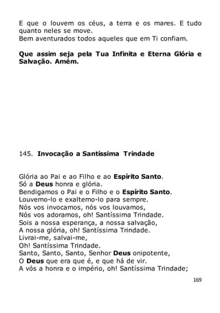 169
E que o louvem os céus, a terra e os mares. E tudo
quanto neles se move.
Bem aventurados todos aqueles que em Ti confiam.
Que assim seja pela Tua Infinita e Eterna Glória e
Salvação. Amém.
145. Invocação a Santíssima Trindade
Glória ao Pai e ao Filho e ao Espírito Santo.
Só a Deus honra e glória.
Bendigamos o Pai e o Filho e o Espírito Santo.
Louvemo-lo e exaltemo-lo para sempre.
Nós vos invocamos, nós vos louvamos,
Nós vos adoramos, oh! Santíssima Trindade.
Sois a nossa esperança, a nossa salvação,
A nossa glória, oh! Santíssima Trindade.
Livrai-me, salvai-me,
Oh! Santíssima Trindade.
Santo, Santo, Santo, Senhor Deus onipotente,
O Deus que era que é, e que há de vir.
A vós a honra e o império, oh! Santíssima Trindade;
 