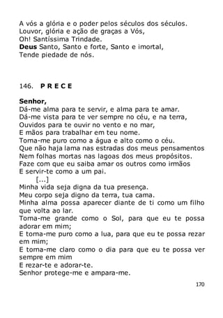 170
A vós a glória e o poder pelos séculos dos séculos.
Louvor, glória e ação de graças a Vós,
Oh! Santíssima Trindade.
Deus Santo, Santo e forte, Santo e imortal,
Tende piedade de nós.
146. P R E C E
Senhor,
Dá-me alma para te servir, e alma para te amar.
Dá-me vista para te ver sempre no céu, e na terra,
Ouvidos para te ouvir no vento e no mar,
E mãos para trabalhar em teu nome.
Torna-me puro como a água e alto como o céu.
Que não haja lama nas estradas dos meus pensamentos
Nem folhas mortas nas lagoas dos meus propósitos.
Faze com que eu saiba amar os outros como irmãos
E servir-te como a um pai.
[...]
Minha vida seja digna da tua presença.
Meu corpo seja digno da terra, tua cama.
Minha alma possa aparecer diante de ti como um filho
que volta ao lar.
Torna-me grande como o Sol, para que eu te possa
adorar em mim;
E torna-me puro como a lua, para que eu te possa rezar
em mim;
E torna-me claro como o dia para que eu te possa ver
sempre em mim
E rezar-te e adorar-te.
Senhor protege-me e ampara-me.
 