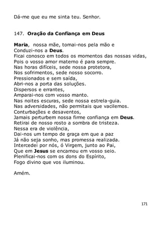 171
Dá-me que eu me sinta teu. Senhor.
147. Oração da Confiança em Deus
Maria, nossa mãe, tomai-nos pela mão e
Conduzi-nos a Deus.
Ficai conosco em todos os momentos das nossas vidas,
Pois o vosso amor materno é para sempre.
Nas horas difíceis, sede nossa protetora,
Nos sofrimentos, sede nosso socorro.
Pressionados e sem saída,
Abri-nos a porta das soluções.
Dispersos e errantes,
Amparai-nos com vosso manto.
Nas noites escuras, sede nossa estrela-guia.
Nas adversidades, não permitais que vacilemos.
Conturbações e desaventos,
Jamais perturbem nossa firme confiança em Deus.
Retirai de nosso rosto a sombra de tristeza.
Nessa era de violência,
Dai-nos um tempo de graça em que a paz
Já não seja sonho, mas promessa realizada.
Intercedei por nós, ó Virgem, junto ao Pai,
Que em Jesus se encarnou em vosso seio.
Plenificai-nos com os dons do Espírito,
Fogo divino que vos iluminou.
Amém.
 
