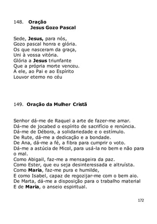 172
148. Oração
Jesus Gozo Pascal
Sede, Jesus, para nós,
Gozo pascal honra e glória.
Os que nasceram da graça,
Uni à vossa vitória.
Glória a Jesus triunfante
Que a própria morte venceu.
A ele, ao Pai e ao Espírito
Louvor eterno no céu
149. Oração da Mulher Cristã
Senhor dá-me de Raquel a arte de fazer-me amar.
Dá-me de jocabed o espírito de sacrifício e renúncia.
Dá-me de Débora, a solidariedade e o estímulo.
De Rute, dá-me a dedicação e a bondade.
De Ana, dá-me a fé, a fibra para cumprir o voto.
Dá-me a astúcia de Micol, para usá-la no bem e não para
o mal.
Como Abigail, faz-me a mensageira da paz.
Como Ester, que eu seja desinteressada e altruísta.
Como Maria, faz-me pura e humilde,
E como Isabel, capaz de regozijar-me com o bem aio.
De Marta, dá-me a disposição para o trabalho material
E de Maria, o anseio espiritual.
 