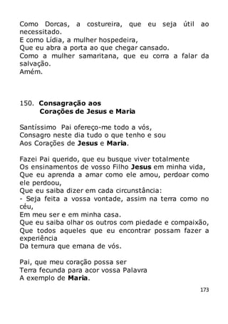 173
Como Dorcas, a costureira, que eu seja útil ao
necessitado.
E como Lídia, a mulher hospedeira,
Que eu abra a porta ao que chegar cansado.
Como a mulher samaritana, que eu corra a falar da
salvação.
Amém.
150. Consagração aos
Corações de Jesus e Maria
Santíssimo Pai ofereço-me todo a vós,
Consagro neste dia tudo o que tenho e sou
Aos Corações de Jesus e Maria.
Fazei Pai querido, que eu busque viver totalmente
Os ensinamentos de vosso Filho Jesus em minha vida,
Que eu aprenda a amar como ele amou, perdoar como
ele perdoou,
Que eu saiba dizer em cada circunstância:
- Seja feita a vossa vontade, assim na terra como no
céu,
Em meu ser e em minha casa.
Que eu saiba olhar os outros com piedade e compaixão,
Que todos aqueles que eu encontrar possam fazer a
experiência
Da ternura que emana de vós.
Pai, que meu coração possa ser
Terra fecunda para acor vossa Palavra
A exemplo de Maria.
 