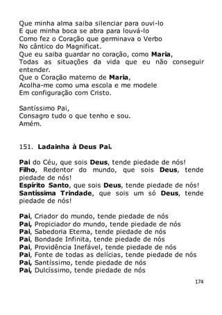 174
Que minha alma saiba silenciar para ouvi-lo
E que minha boca se abra para louvá-lo
Como fez o Coração que germinava o Verbo
No cântico do Magnificat.
Que eu saiba guardar no coração, como Maria,
Todas as situações da vida que eu não conseguir
entender.
Que o Coração materno de Maria,
Acolha-me como uma escola e me modele
Em configuração com Cristo.
Santíssimo Pai,
Consagro tudo o que tenho e sou.
Amém.
151. Ladainha à Deus Pai.
Pai do Céu, que sois Deus, tende piedade de nós!
Filho, Redentor do mundo, que sois Deus, tende
piedade de nós!
Espírito Santo, que sois Deus, tende piedade de nós!
Santíssima Trindade, que sois um só Deus, tende
piedade de nós!
Pai, Criador do mundo, tende piedade de nós
Pai, Propiciador do mundo, tende piedade de nós
Pai, Sabedoria Eterna, tende piedade de nós
Pai, Bondade Infinita, tende piedade de nós
Pai, Providência Inefável, tende piedade de nós
Pai, Fonte de todas as delícias, tende piedade de nós
Pai, Santíssimo, tende piedade de nós
Pai, Dulcíssimo, tende piedade de nós
 