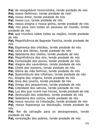 175
Pai, de inesgotável misericórdia, tende piedade de nós
Pai, nosso Defensor, tende piedade de nós!
Pai, nosso Amor, tende piedade de nós
Pai, nossa Luz, tende piedade de nós
Pai, nossa alegria e nossa glória, tende piedade de nós
Pai, rico para com todas as pessoas do mundo, tende
piedade de nós
Pai, que triunfais sobre todas as nações, tende piedade
de nós
Pai, Magnificência da Sagrada Família, tende piedade de
nós
Pai, Esperança dos cristãos, tende piedade de nós
Pai, ruína dos ídolos, tende piedade de nós
Pai, Sabedoria dos chefes, tende piedade de nós
Pai, Magnificência dos reis, tende piedade de nós
Pai, Consolação dos povos, tende piedade de nós
Pai, Alegria dos sacerdotes, tende piedade de nós
Pai, Chefe dos homens, tende piedade de nós
Pai, Glória da vida familiar, tende piedade de nós
Pai, Sustentáculo dos infelizes, tende piedade de nós
Pai, Alegria das virgens, tende piedade de nós
Pai, Guia dos jovens, tende piedade de nós
Pai, Amigo dos pequeninos, tende piedade de nós
Pai, Liberdade dos cativos, tende piedade de nós
Pai, Luz dos que vivem nas trevas, tende piedade de nós
Pai, destruição dos soberbos, tende piedade de nós
Pai, Sabedoria dos justos, tende piedade de nós
Pai, nosso recurso na tribulação, tende piedade de nós
Pai, nossa Esperança na desolação, tende piedade de
nós
Pai, Rei de salvação para os desesperados, tende
piedade de nós
Pai, consolação dos pobres, tende piedade de nós
 