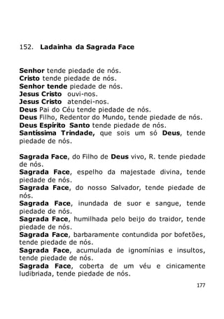 177
152. Ladainha da Sagrada Face
Senhor tende piedade de nós.
Cristo tende piedade de nós.
Senhor tende piedade de nós.
Jesus Cristo ouvi-nos.
Jesus Cristo atendei-nos.
Deus Pai do Céu tende piedade de nós.
Deus Filho, Redentor do Mundo, tende piedade de nós.
Deus Espírito Santo tende piedade de nós.
Santíssima Trindade, que sois um só Deus, tende
piedade de nós.
Sagrada Face, do Filho de Deus vivo, R. tende piedade
de nós.
Sagrada Face, espelho da majestade divina, tende
piedade de nós.
Sagrada Face, do nosso Salvador, tende piedade de
nós.
Sagrada Face, inundada de suor e sangue, tende
piedade de nós.
Sagrada Face, humilhada pelo beijo do traidor, tende
piedade de nós.
Sagrada Face, barbaramente contundida por bofetões,
tende piedade de nós.
Sagrada Face, acumulada de ignomínias e insultos,
tende piedade de nós.
Sagrada Face, coberta de um véu e cinicamente
ludibriada, tende piedade de nós.
 