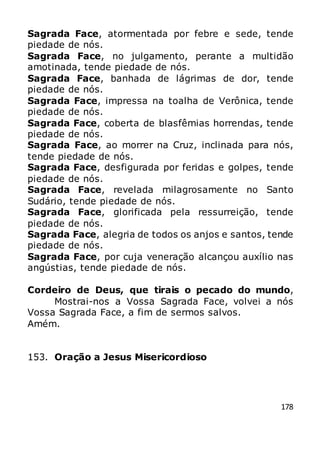 178
Sagrada Face, atormentada por febre e sede, tende
piedade de nós.
Sagrada Face, no julgamento, perante a multidão
amotinada, tende piedade de nós.
Sagrada Face, banhada de lágrimas de dor, tende
piedade de nós.
Sagrada Face, impressa na toalha de Verônica, tende
piedade de nós.
Sagrada Face, coberta de blasfêmias horrendas, tende
piedade de nós.
Sagrada Face, ao morrer na Cruz, inclinada para nós,
tende piedade de nós.
Sagrada Face, desfigurada por feridas e golpes, tende
piedade de nós.
Sagrada Face, revelada milagrosamente no Santo
Sudário, tende piedade de nós.
Sagrada Face, glorificada pela ressurreição, tende
piedade de nós.
Sagrada Face, alegria de todos os anjos e santos, tende
piedade de nós.
Sagrada Face, por cuja veneração alcançou auxílio nas
angústias, tende piedade de nós.
Cordeiro de Deus, que tirais o pecado do mundo,
Mostrai-nos a Vossa Sagrada Face, volvei a nós
Vossa Sagrada Face, a fim de sermos salvos.
Amém.
153. Oração a Jesus Misericordioso
 