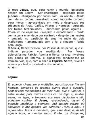 179
Ó meu Jesus, que, para remir o mundo, quisestes
nascer em Belém - Ser crucificado - rejeitado pelos
judeus - atraiçoado por Judas com um ósculo - Atado
com duras cordas, arrastado como inocente cordeiro
para morte - apresentado em meio a desprezos aos
tribunais de Anás, Caifás, Pilatos e Herodes - Acusado
por falsas testemunhas - dilacerado pelos açoites –
Corôa do de espinhos - cuspido e esbofeteado - ferido
com a cana e vendado por escárnio - despido das vestes
- pregado no partíbulo da cruz no meio de dois
malfeitores - amargurado com o fel e vinagre - ferido
pela lança.
Ó Jesus, Redentor meu, por Vossas duras penas, que eu
indigno pecador vou meditando... Por Vossa
dolorosíssima Paixão, Agonia e Morte na cruz, livrai-me
das penas do inferno, e dignai-vos conduzir-me ao
Paraíso. Vós, que, com o Pai e o Espírito Santo, viveis e
reinais por todos os séculos dos séculos.
Amém!
Jejum:
E, quando chegaram à multidão, aproximou-se lhe um
homem, pondo-se de joelhos diante dele e dizendo:
Senhor tem misericórdia de meu filho, que é lunático e
sofre muito; pois muitas vezes cai no fogo e, muitas
vezes, na água; e trouxe-o aos teus discípulos e não
puderam curá-lo. E Jesus, respondendo, disse: Ó
geração incrédula e perversa! Até quando estarei eu
convosco e até quando vos sofrerei? Trazei-o aqui. E
repreendeu Jesus o demônio, que saiu dele; e, desde
aquela hora, o menino sarou. Então, os discípulos,
 