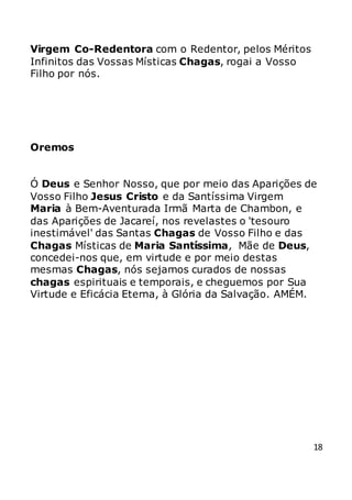 18
Virgem Co-Redentora com o Redentor, pelos Méritos
Infinitos das Vossas Místicas Chagas, rogai a Vosso
Filho por nós.
Oremos
Ó Deus e Senhor Nosso, que por meio das Aparições de
Vosso Filho Jesus Cristo e da Santíssima Virgem
Maria à Bem-Aventurada Irmã Marta de Chambon, e
das Aparições de Jacareí, nos revelastes o 'tesouro
inestimável' das Santas Chagas de Vosso Filho e das
Chagas Místicas de Maria Santíssima, Mãe de Deus,
concedei-nos que, em virtude e por meio destas
mesmas Chagas, nós sejamos curados de nossas
chagas espirituais e temporais, e cheguemos por Sua
Virtude e Eficácia Eterna, à Glória da Salvação. AMÉM.
 