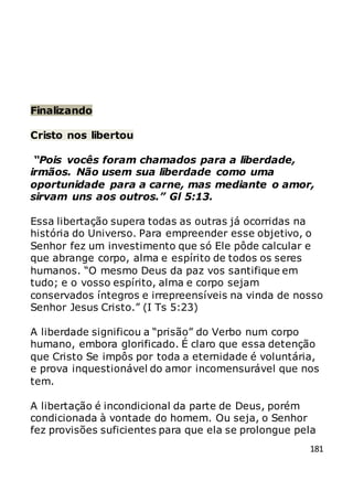 181
Finalizando
Cristo nos libertou
“Pois vocês foram chamados para a liberdade,
irmãos. Não usem sua liberdade como uma
oportunidade para a carne, mas mediante o amor,
sirvam uns aos outros.” Gl 5:13.
Essa libertação supera todas as outras já ocorridas na
história do Universo. Para empreender esse objetivo, o
Senhor fez um investimento que só Ele pôde calcular e
que abrange corpo, alma e espírito de todos os seres
humanos. “O mesmo Deus da paz vos santifique em
tudo; e o vosso espírito, alma e corpo sejam
conservados íntegros e irrepreensíveis na vinda de nosso
Senhor Jesus Cristo.” (I Ts 5:23)
A liberdade significou a “prisão” do Verbo num corpo
humano, embora glorificado. É claro que essa detenção
que Cristo Se impôs por toda a eternidade é voluntária,
e prova inquestionável do amor incomensurável que nos
tem.
A libertação é incondicional da parte de Deus, porém
condicionada à vontade do homem. Ou seja, o Senhor
fez provisões suficientes para que ela se prolongue pela
 