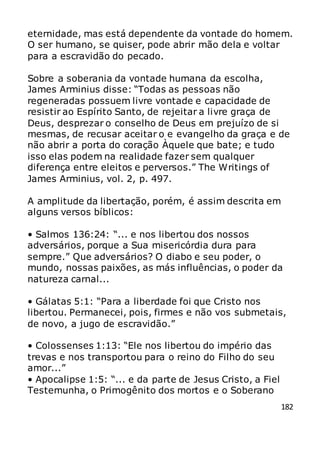 182
eternidade, mas está dependente da vontade do homem.
O ser humano, se quiser, pode abrir mão dela e voltar
para a escravidão do pecado.
Sobre a soberania da vontade humana da escolha,
James Arminius disse: “Todas as pessoas não
regeneradas possuem livre vontade e capacidade de
resistir ao Espírito Santo, de rejeitar a livre graça de
Deus, desprezar o conselho de Deus em prejuízo de si
mesmas, de recusar aceitar o e evangelho da graça e de
não abrir a porta do coração Àquele que bate; e tudo
isso elas podem na realidade fazer sem qualquer
diferença entre eleitos e perversos.” The Writings of
James Arminius, vol. 2, p. 497.
A amplitude da libertação, porém, é assim descrita em
alguns versos bíblicos:
• Salmos 136:24: “... e nos libertou dos nossos
adversários, porque a Sua misericórdia dura para
sempre.” Que adversários? O diabo e seu poder, o
mundo, nossas paixões, as más influências, o poder da
natureza carnal...
• Gálatas 5:1: “Para a liberdade foi que Cristo nos
libertou. Permanecei, pois, firmes e não vos submetais,
de novo, a jugo de escravidão.”
• Colossenses 1:13: “Ele nos libertou do império das
trevas e nos transportou para o reino do Filho do seu
amor...”
• Apocalipse 1:5: “... e da parte de Jesus Cristo, a Fiel
Testemunha, o Primogênito dos mortos e o Soberano
 