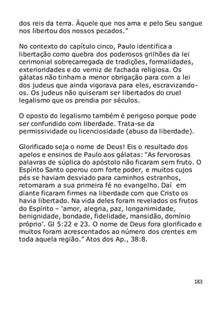 183
dos reis da terra. Àquele que nos ama e pelo Seu sangue
nos libertou dos nossos pecados.”
No contexto do capítulo cinco, Paulo identifica a
libertação como quebra dos poderosos grilhões da lei
cerimonial sobrecarregada de tradições, formalidades,
exterioridades e do verniz de fachada religiosa. Os
gálatas não tinham a menor obrigação para com a lei
dos judeus que ainda vigorava para eles, escravizando-
os. Os judeus não quiseram ser libertados do cruel
legalismo que os prendia por séculos.
O oposto do legalismo também é perigoso porque pode
ser confundido com liberdade. Trata-se da
permissividade ou licenciosidade (abuso da liberdade).
Glorificado seja o nome de Deus! Eis o resultado dos
apelos e ensinos de Paulo aos gálatas: “As fervorosas
palavras de súplica do apóstolo não ficaram sem fruto. O
Espírito Santo operou com forte poder, e muitos cujos
pés se haviam desviado para caminhos estranhos,
retornaram a sua primeira fé no evangelho. Daí em
diante ficaram firmes na liberdade com que Cristo os
havia libertado. Na vida deles foram revelados os frutos
do Espírito – ‘amor, alegria, paz, longanimidade,
benignidade, bondade, fidelidade, mansidão, domínio
próprio’. Gl 5:22 e 23. O nome de Deus fora glorificado e
muitos foram acrescentados ao número dos crentes em
toda aquela região.” Atos dos Ap., 38:8.
 