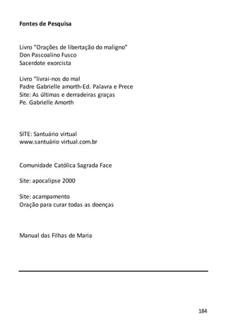 184
Fontes de Pesquisa
Livro “Orações de libertação do maligno”
Don Pascoalino Fusco
Sacerdote exorcista
Livro “livrai-nos do mal
Padre Gabrielle amorth-Ed. Palavra e Prece
Site: As últimas e derradeiras graças
Pe. Gabrielle Amorth
SITE: Santuário virtual
www.santuário virtual.com.br
Comunidade Católica Sagrada Face
Site: apocalipse 2000
Site: acampamento
Oração para curar todas as doenças
Manual das Filhas de Maria
 