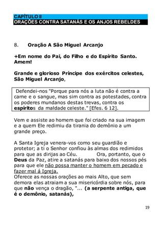 19
CAPÍTULO II
ORAÇÕES CONTRA SATANÁS E OS ANJOS REBELDES
8. Oração A São Miguel Arcanjo
+Em nome do Pai, do Filho e do Espírito Santo.
Amem!
Grande e glorioso Príncipe dos exércitos celestes,
São Miguel Arcanjo,
Defendei-nos "Porque para nós a luta não é contra a
carne e o sangue, mas sim contra as potestades, contra
os poderes mundanos destas trevas, contra os
espíritos da maldade celeste." [Efes. 6 12].
Vem e assiste ao homem que foi criado na sua imagem
e a quem Ele redimiu da tirania do demônio a um
grande preço.
A Santa Igreja venera-vos como seu guardião e
protetor; a ti o Senhor confiou às almas dos redimidos
para que as dirijas ao Céu. Ora, portanto, que o
Deus da Paz, atire a satanás para baixo dos nossos pés
para que ele não possa manter o homem em pecado e
fazer mal á Igreja.
Oferece as nossas orações ao mais Alto, que sem
demora elas atraiam a sua misericórdia sobre nós, para
que não vença o dragão, "... (a serpente antiga, que
é o demônio, satanás),
 