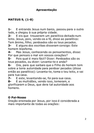 2
Apresentação
MATEUS 9, (1-8)
1- E entrando Jesus num barco, passou para o outro
lado, e chegou à sua própria cidade.
2- E eis que trouxeram um paralítico deitado num
leito. Jesus, pois, vendo-os a fé, disse ao paralítico:
Tem ânimo, filho; perdoados são os teus pecados.
3- E alguns dos escribas disseram consigo: Este
homem blasfema.
4- Mas Jesus, conhecendo os pensamentos, disse:
Por que pensais o mal em vossos corações?
5- Pois qual é mais fácil? Dizer: Perdoados são os
teus pecados, ou dizer: Levanta-te e anda?
6- Ora, para que saibais que o Filho do homem tem
sobre a terra autoridade para perdoar pecados (disse
então ao paralítico): Levanta-te, toma o teu leito, e vai
para tua casa.
7- E este, levantando-se, foi para sua casa.
8- E as multidões, vendo isso, temeram, e
glorificaram a Deus, que dera tal autoridade aos
homens.
O Pai-Nosso
Oração ensinada por Jesus, por isso é considerada a
mais importante de todas as orações:
 