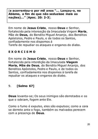 20
(e acorrentou-o por mil anos “... Lançou-o, no
Abismo, a fim de que não seduzisse mais as
nações)...” [Apoc. 20: 2-3].
Em nome de Jesus Cristo, nosso Deus e Senhor,
fortalecido pela interseção da Imaculada Virgem Maria,
Mãe de Deus, do Bendito Miguel Arcanjo, dos Benditos
Apóstolos, Pedro e Paulo, e de todos os Santos,
confiadamente nos dispomos á
Tarefa de repudiar os ataques e enganos do diabo.
E X O R C I S M O
Em nome de Jesus Cristo, nosso Deus e Senhor,
fortalecido pela interdição da Imaculada Viagem
Maria, Mãe de Deus, do Bendito Miguel Arcanjo, dos
Benditos Apóstolos, Pedro e Paulo, e de todos os
Santos, confiadamente nos dispomos à tarefa de
repudiar os ataques e enganos do diabo.
9. [Salmo 67]
Deus levanta-se; Os seus inimigos são derrotados e os
que o odeiam, fogem ante Ele.
Como o fumo é expulso, eles são expulsos; como a cera
se derrete ante o fogo, também os malvados perecem
com a presença de Deus.
 