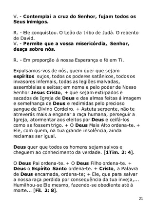 21
V. - Contemplai a cruz do Senhor, fujam todos os
Seus inimigos.
R. - Ele conquistou. O Leão da tribo de Judá. O rebento
de David.
V. - Permite que a vossa misericórdia, Senhor,
desça sobre nós.
R. - Em proporção á nossa Esperança e fé em Ti.
Expulsamos-vos de nós, quem quer que sejam
espíritos sujos, todos os poderes satânicos, todos os
invasores infernais, todas as legiões malvadas,
assembleias e seitas; em nome e pelo poder de Nosso
Senhor Jesus Cristo, + que sejam extirpados e
sacados de Igreja de Deus e das almas feitas á imagem
e semelhança de Deus e redimidas pelo precioso
sangue de Divino Cordeiro. + Astuta serpente, não te
atreverás mais a enganar a raça humana, perseguir a
Igreja, atormentar aos eleitos por Deus e ceifá-los
como se fossem trigo. + O Deus Mais Alto ordena-te. +
Ele, com quem, na tua grande insolência, ainda
reclamas ser igual.
Deus quer que todos os homens sejam salvos e
cheguem ao conhecimento da verdade. [1Tim. 2: 4].
O Deus Pai ordena-te. + O Deus Filho ordena-te. +
Deus o Espírito Santo ordena-te. + Cristo, a Palavra
de Deus encarnada, ordena-te; + Ele, que para salvar
a nossa raça perdida por consequência da tua inveja,...
Humilhou-se Ele mesmo, fazendo-se obediente até á
morte... [Fil. 2: 8].
 