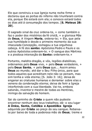 22
Ele que construiu a sua Igreja numa rocha firme e
declarou que as portas do inferno não triunfaram contra
ela, porque Ele estará com ela; e conosco estará todos
os dias até á consumação dos tempos. [S. Mateus 28:
20].
O sagrado sinal da cruz ordena-te, + como também o
faz o poder dos mistérios da fé cristã, + a gloriosa Mãe
de Deus, A Virgem Maria, ordena-te; + Ela, que pela
sua humildade e desde o primeiro momento da sua
imaculada Concepção, esmagou a tua orgulhosa
cabeça. A fé dos santos Apóstolos Pedro e Paulo e os
outros Apóstolos ordenam-te. + O sangue dos Mártires
e a piedosa interseção do Santos ordenam-te.+
Portanto, maldito dragão, e vós, legiões diabólicas,
ordenamos pelo Deus vivo, + pelo Deus verdadeiro, +
pelo Deus Santo, + pelo Deus que... Assim amou
Deus ao mundo; até dar o Seu Filho único, para que
todos aqueles que acreditam nele não se percam, mas
sim tenha a vida eterna; [S. João 3: 16]; deixa de
enganar as criaturas humanas e derramar sobre elas o
veneno da condenação eterna; deixa de ferir a Igreja
interferindo com a sua liberdade. Vai-te, embora
satanás, inventor e mestre de todas as mentiras,
inimigo da salvação do homem.
Sai do caminho de Cristo a quem não pudeste
encontrar nenhum dos teus trabalhos; dá- o seu lugar
A Única, Santa, Católica e Apostólica Igreja
adquirida por Cristo ao preço do seu sangue. Rebaixa-
te por baixo de toda a poderosa mão de Deus; treme e
 