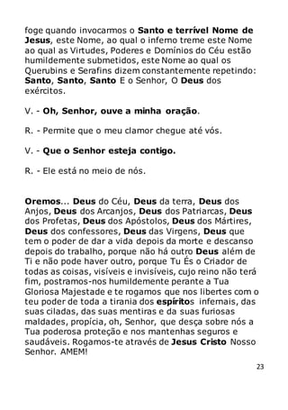 23
foge quando invocarmos o Santo e terrível Nome de
Jesus, este Nome, ao qual o inferno treme este Nome
ao qual as Virtudes, Poderes e Domínios do Céu estão
humildemente submetidos, este Nome ao qual os
Querubins e Serafins dizem constantemente repetindo:
Santo, Santo, Santo E o Senhor, O Deus dos
exércitos.
V. - Oh, Senhor, ouve a minha oração.
R. - Permite que o meu clamor chegue até vós.
V. - Que o Senhor esteja contigo.
R. - Ele está no meio de nós.
Oremos... Deus do Céu, Deus da terra, Deus dos
Anjos, Deus dos Arcanjos, Deus dos Patriarcas, Deus
dos Profetas, Deus dos Apóstolos, Deus dos Mártires,
Deus dos confessores, Deus das Virgens, Deus que
tem o poder de dar a vida depois da morte e descanso
depois do trabalho, porque não há outro Deus além de
Ti e não pode haver outro, porque Tu És o Criador de
todas as coisas, visíveis e invisíveis, cujo reino não terá
fim, postramos-nos humildemente perante a Tua
Gloriosa Majestade e te rogamos que nos libertes com o
teu poder de toda a tirania dos espíritos infernais, das
suas ciladas, das suas mentiras e da suas furiosas
maldades, propícia, oh, Senhor, que desça sobre nós a
Tua poderosa proteção e nos mantenhas seguros e
saudáveis. Rogamos-te através de Jesus Cristo Nosso
Senhor. AMEM!
 
