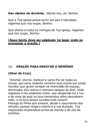 24
Das ciladas do demônio, liberta-nos, oh, Senhor.
Que a Tua Igreja possa servir em paz e liberdade,
rogamos que nos ouças, Senhor.
Que afaste a todos os inimigos da Tua Igreja, rogamos
que nos ouças, Senhor.
[Água benta deve ser salpicada no lugar onde se
pronuncia a oração.]
10. ORAÇÃO PARA ENXOTAR O DEMÔNIO
(Sinal da Cruz)
"Imortal, eterno, inefável e santo Pai de todas as
coisas, que carro rodante caminha sem cessar por esses
mundos que giram sempre na imensidão do espaço;
dominador dos vastos e imensos campos do éter, onde
ergueste o teu poderoso trono, que despende luz e luz,
e de cima da qual os teus tremendos olhos descobrem
tudo, e os teus largos ouvidos tudo ouvem!
Protege os filhos que amaste, desde o nascimento dos
séculos, porque longa e eterna é a tua duração. Tua
majestade resplandece acima do mundo e do céu de
estrelas.
 