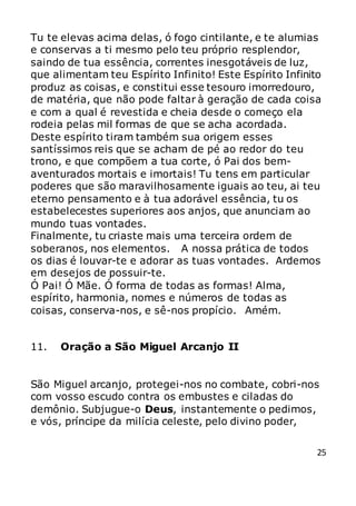 25
Tu te elevas acima delas, ó fogo cintilante, e te alumias
e conservas a ti mesmo pelo teu próprio resplendor,
saindo de tua essência, correntes inesgotáveis de luz,
que alimentam teu Espírito Infinito! Este Espírito Infinito
produz as coisas, e constitui esse tesouro imorredouro,
de matéria, que não pode faltar à geração de cada coisa
e com a qual é revestida e cheia desde o começo ela
rodeia pelas mil formas de que se acha acordada.
Deste espírito tiram também sua origem esses
santíssimos reis que se acham de pé ao redor do teu
trono, e que compõem a tua corte, ó Pai dos bem-
aventurados mortais e imortais! Tu tens em particular
poderes que são maravilhosamente iguais ao teu, ai teu
eterno pensamento e à tua adorável essência, tu os
estabelecestes superiores aos anjos, que anunciam ao
mundo tuas vontades.
Finalmente, tu criaste mais uma terceira ordem de
soberanos, nos elementos. A nossa prática de todos
os dias é louvar-te e adorar as tuas vontades. Ardemos
em desejos de possuir-te.
Ó Pai! Ó Mãe. Ó forma de todas as formas! Alma,
espírito, harmonia, nomes e números de todas as
coisas, conserva-nos, e sê-nos propício. Amém.
11. Oração a São Miguel Arcanjo II
São Miguel arcanjo, protegei-nos no combate, cobri-nos
com vosso escudo contra os embustes e ciladas do
demônio. Subjugue-o Deus, instantemente o pedimos,
e vós, príncipe da milícia celeste, pelo divino poder,
 