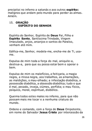26
precipitai no inferno a satanás e aos outros espíritos
malignos que andam pelo mundo para perder as almas.
Amém.
15. ORAÇÃO
ESPÍRITO DO SENHOR
Espírito do Senhor, Espírito de Deus Pai, Filho e
Espírito Santo, Santíssima Trindade, Virgem
Imaculado, anjos, arcanjos e santos do Paraíso,
venham até mim.
Edifica-me, Senhor, modela-me, encha-me de Ti, usa-
me.
Expulsa de mim toda a força do mal, aniquile-a,
destrua-a, para que eu possa estar bem e operar o
bem.
Expulsa de mim os malefícios, a feitiçaria, a magia
negra, a missa negra, aos trabalhos, as amarrações,
as maldições, o mau-olhado; a infestação diabólica, a
possessão diabólica, a obsessão diabólica; tudo o que
é mal, pecado, inveja, ciúmes, perfídia; o mau físico,
psíquico, moral, espiritual, diabólico.
Queima todos estes males no inferno, para que não
possam mais me tocar e a nenhuma criatura do
mundo.
Ordeno e comando, com a força de Deus Onipotente,
em nome do Salvador Jesus Cristo por intercessão da
 