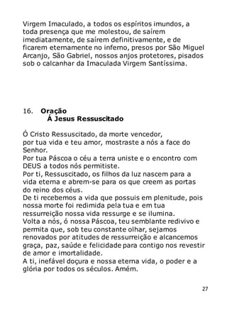 27
Virgem Imaculado, a todos os espíritos imundos, a
toda presença que me molestou, de saírem
imediatamente, de saírem definitivamente, e de
ficarem eternamente no inferno, presos por São Miguel
Arcanjo, São Gabriel, nossos anjos protetores, pisados
sob o calcanhar da Imaculada Virgem Santíssima.
16. Oração
Á Jesus Ressuscitado
Ó Cristo Ressuscitado, da morte vencedor,
por tua vida e teu amor, mostraste a nós a face do
Senhor.
Por tua Páscoa o céu a terra uniste e o encontro com
DEUS a todos nós permitiste.
Por ti, Ressuscitado, os filhos da luz nascem para a
vida eterna e abrem-se para os que creem as portas
do reino dos céus.
De ti recebemos a vida que possuis em plenitude, pois
nossa morte foi redimida pela tua e em tua
ressurreição nossa vida ressurge e se ilumina.
Volta a nós, ó nossa Páscoa, teu semblante redivivo e
permita que, sob teu constante olhar, sejamos
renovados por atitudes de ressurreição e alcancemos
graça, paz, saúde e felicidade para contigo nos revestir
de amor e imortalidade.
A ti, inefável doçura e nossa eterna vida, o poder e a
glória por todos os séculos. Amém.
 