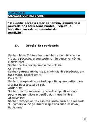 28
CAPÍTULO III
ORAÇÕES CONTRA VÍCIOS
”O viciado perde o amor da família, abandona a
amizade dos seus semelhantes, rejeita, o
trabalho, resvala no caminho da
perdição”.
17. Oração da Sobriedade
Senhor Jesus Cristo admito minhas dependências de
vícios, e pecados, e que sozinho não posso vencê-los.
Liberta-me!
Senhor confio em ti, ouve o meu clamor.
Cura-me!
Senhor entrego minha vida, e minhas dependências em
tuas mãos. Espero em ti.
Me aceita!
Senhor, arrependido de tudo que fiz, quero voltar para
a graça para a casa do pai.
Acolhe-me!
Senhor, confesso os meus pecados e publicamente,
peço o teu perdão e o perdão dos meus irmãos.
Absolve-me!
Senhor renasço no teu Espírito Santo para a sobriedade
"O homem velho passou” Eis que sou criatura nova,
Batiza-me!
 
