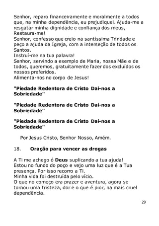 29
Senhor, reparo financeiramente e moralmente a todos
que, na minha dependência, eu prejudiquei. Ajuda-me a
resgatar minha dignidade e confiança dos meus,
Restaura-me!
Senhor, confesso que creio na santíssima Trindade e
peço a ajuda da Igreja, com a interseção de todos os
Santos.
Instruí-me na tua palavra!
Senhor, servindo a exemplo de Maria, nossa Mãe e de
todos, queremos, gratuitamente fazer dos excluídos os
nossos preferidos.
Alimenta-nos no corpo de Jesus!
"Piedade Redentora de Cristo Dai-nos a
Sobriedade"
"Piedade Redentora de Cristo Dai-nos a
Sobriedade"
"Piedade Redentora de Cristo Dai-nos a
Sobriedade"
Por Jesus Cristo, Senhor Nosso, Amém.
18. Oração para vencer as drogas
A Ti me achego ó Deus suplicando a tua ajuda!
Estou no fundo do poço e vejo uma luz que é a Tua
presença. Por isso recorro a Ti.
Minha vida foi destruída pelo vício.
O que no começo era prazer e aventura, agora se
tornou uma tristeza, dor e o que é pior, na mais cruel
dependência.
 