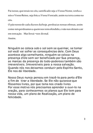 3
Pai nosso,queestais no céu,santificado seja oVossoNome,venha a
nóso VossoReino, seja feita a VossaVontade,assim na terra comono
céu.
O pãonossode cada dianos daihoje, perdoaias nossas ofensas, assim
como nósperdoamosa quemnos temofendido,e nãonos deixeis cair
em tentação. Mas livrai--nos domal.
Amém.
Ninguém se coloca sob o sol sem se queimar, se tomar
sol você vai sofrer as consequências dele. Com Deus
acontece algo semelhante, ninguém se coloca na
presença d’ele sem ser beneficiado por Sua presença,
as marcas da presença do todo-poderoso também são
irreversíveis. Irreversíveis para a nossa salvação.
Quando nós nos deixamos conduzir pelo Espírito Santo,
Ele nos dá liberdade.
Nosso Deus nunca pensou em trazê-lo para perto d’Ele
a fim de tirar a liberdade. Se Ele não quisesse que
fôssemos livres, por que teria nos criado livres
Por esse motivo nós precisamos aprender a ouvi-lo na
oração, para conhecermos os planos que Ele tem para
nossa vida, um plano de Realização, um plano de
felicidade.
 