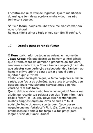 30
Encontro-me num vale de lágrimas. Quero me libertar
do mal que tem desgraçado a minha vida, mas não
tenho conseguido.
Só Tu ó Deus, podes me libertar e me transformar em
nova criatura!
Renova minha alma e todo o meu ser. Em Ti confio. A
19. Oração para parar de fumar
Ó Deus pai criador de todas as coisas, em nome de
Jesus Cristo vós que destes ao homem a inteligência
que o torna capaz de admirar a grandeza da sua obra,
conhecer a natureza, a flora a fauna a vegetação e tudo
que criastes com perfeição e sabedoria, deu também ao
homem o livre arbítrio para aceitar o que é bom e
rejeitar o que é faz mal.
Tenho consciência plena que, o fumo prejudica a minha
saúde, que fecha os pulmões, que ataca o coração, que
desequilibra o meu sistema nervoso, mas a minha
vontade tem sido fraca.
Quero deixar o vício e não tenho conseguido! Jesus me
ajude, eu recordo tua palavra que diz: "Sem mim, nada
podeis fazer" (Jo, 15,5c). Devo estar confiando em
minhas próprias forças ao invés de crer em ti. O
apóstolo Paulo diz em sua carta que: "tudo posso
naquele que me fortalece" (Fl. 4,13). Com base nessas
promessas eu clamo a tua força e a tua graça para
largar o vício de fumar. Amém
 