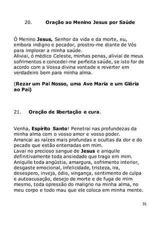 31
20. Oração ao Menino Jesus por Saúde
Ó Menino Jesus, Senhor da vida e da morte, eu,
embora indigno e pecador, prostro-me diante de Vós
para implorar a minha saúde.
Aliviai, ó médico Celeste, minhas penas, aliviai de meus
sofrimentos e concedei-me perfeita saúde, se isto for de
acordo com a Vossa divina vontade e reverter em
verdadeiro bem para minha alma.
(Rezar um Pai Nosso, uma Ave Maria e um Glória
ao Pai)
21. Oração de libertação e cura.
Venha, Espírito Santo! Penetrai nas profundezas da
minha alma com o vosso amor e vosso poder.
Arrancai as raízes mais profundas e ocultas da dor e do
pecado que estão enterradas em mim.
Lavai no precioso sangue de Jesus e aniquile
definitivamente toda ansiedade que trago em mim.
Aniquile toda angústia, amargura, sofrimento interior,
desgaste emocional, infelicidade, tristeza, ira,
desespero, inveja, ódio, vingança, sentimento de culpa
e autoacusação, desejo de morte e de fuga de mim
mesmo, toda opressão do maligno na minha alma, no
meu corpo e todo mau que ele coloca em minha mente.
 