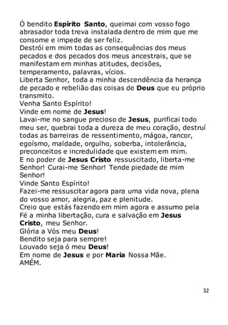 32
Ó bendito Espírito Santo, queimai com vosso fogo
abrasador toda treva instalada dentro de mim que me
consome e impede de ser feliz.
Destrói em mim todas as consequências dos meus
pecados e dos pecados dos meus ancestrais, que se
manifestam em minhas atitudes, decisões,
temperamento, palavras, vícios.
Liberta Senhor, toda a minha descendência da herança
de pecado e rebelião das coisas de Deus que eu próprio
transmito.
Venha Santo Espírito!
Vinde em nome de Jesus!
Lavai-me no sangue precioso de Jesus, purificai todo
meu ser, quebrai toda a dureza de meu coração, destruí
todas as barreiras de ressentimento, mágoa, rancor,
egoísmo, maldade, orgulho, soberba, intolerância,
preconceitos e incredulidade que existem em mim.
E no poder de Jesus Cristo ressuscitado, liberta-me
Senhor! Curai-me Senhor! Tende piedade de mim
Senhor!
Vinde Santo Espírito!
Fazei-me ressuscitar agora para uma vida nova, plena
do vosso amor, alegria, paz e plenitude.
Creio que estás fazendo em mim agora e assumo pela
Fé a minha libertação, cura e salvação em Jesus
Cristo, meu Senhor.
Glória a Vós meu Deus!
Bendito seja para sempre!
Louvado seja ó meu Deus!
Em nome de Jesus e por Maria Nossa Mãe.
AMÉM.
 
