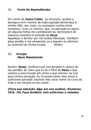33
22. Corte de dependências
Em nome de Jesus Cristo, eu renuncio, quebro e
desligo a mim mesmo de toda sujeição demoníaca à
minha mãe, pai, avós, ou quaisquer outros seres
humanos, vivos ou mortos, que, no passado ou agora,
de alguma forma me controlaram ou dominaram de
maneira contrária à vontade de Deus.
Agradeço o Senhor por me terdes libertado. Também
peço perdão e me arrependo se a alguém eu dominei
ou controlei de forma errada. Amém.
23. Oração
Novo Nascimento
Senhor Jesus, confesso que sou pecador e careço do
teu perdão. Eu creio que tu és o filho de Deus e que
viestes a este mundo em carne e que morreu na cruz
para minha salvação. Eu te aceito como meu único e
suficiente salvador. Escreve meu novo nome no Livro da
Vida e me integra no teu corpo.
(Para sua salvação diga em voz audível, Romanos
10:9, 10) Faça também com enfermos e viciados.
 