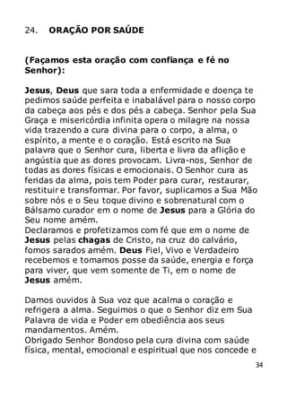 34
24. ORAÇÃO POR SAÚDE
(Façamos esta oração com confiança e fé no
Senhor):
Jesus, Deus que sara toda a enfermidade e doença te
pedimos saúde perfeita e inabalável para o nosso corpo
da cabeça aos pés e dos pés a cabeça. Senhor pela Sua
Graça e misericórdia infinita opera o milagre na nossa
vida trazendo a cura divina para o corpo, a alma, o
espírito, a mente e o coração. Está escrito na Sua
palavra que o Senhor cura, liberta e livra da aflição e
angústia que as dores provocam. Livra-nos, Senhor de
todas as dores físicas e emocionais. O Senhor cura as
feridas da alma, pois tem Poder para curar, restaurar,
restituir e transformar. Por favor, suplicamos a Sua Mão
sobre nós e o Seu toque divino e sobrenatural com o
Bálsamo curador em o nome de Jesus para a Glória do
Seu nome amém.
Declaramos e profetizamos com fé que em o nome de
Jesus pelas chagas de Cristo, na cruz do calvário,
fomos sarados amém. Deus Fiel, Vivo e Verdadeiro
recebemos e tomamos posse da saúde, energia e força
para viver, que vem somente de Ti, em o nome de
Jesus amém.
Damos ouvidos à Sua voz que acalma o coração e
refrigera a alma. Seguimos o que o Senhor diz em Sua
Palavra de vida e Poder em obediência aos seus
mandamentos. Amém.
Obrigado Senhor Bondoso pela cura divina com saúde
física, mental, emocional e espiritual que nos concede e
 