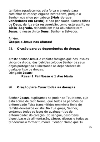35
também agradecemos pela força e energia para
caminhar de cabeça erguida nesta terra, porque o
Senhor nos criou por cabeça (Mais do que
vencedores em Cristo) e não por cauda. Somos filhos
de Deus, da luz e da ressurreição, como está escrito na
Bíblia Sagrada, reinando em vida abundante com
Jesus, o nosso Único Deus, Senhor e Salvador.
Amém.
Graças a Jesus nas alturas!
25. Oração para os dependentes de drogas
Afaste senhor Jesus o espírito maligno que nos leva os
vícios da droga, das bebidas coloque Senhor os seus
anjos protegendo e libertando os dependentes de
qualquer tipo de drogas.
Obrigado Jesus!
Rezar 1 Pai Nosso e 1 Ave Maria
26. Oração para Curar todas as doenças
Senhor Jesus, suplicamos no poder de Teu Nome, que
está acima de todo Nome, que todos os padrões de
enfermidade física transmitidos em minha linha de
família deixem de existir. Na Tua graça, Senhor,
cortamos todos os laços de qualquer tipo de
enfermidade: do coração, do sangue, desordens
digestivas e da alimentação, câncer, úlceras e todas as
tendências a formar tumores. Senhor clamo que Tu
 