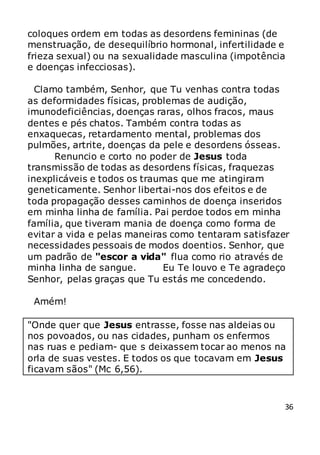 36
coloques ordem em todas as desordens femininas (de
menstruação, de desequilíbrio hormonal, infertilidade e
frieza sexual) ou na sexualidade masculina (impotência
e doenças infecciosas).
Clamo também, Senhor, que Tu venhas contra todas
as deformidades físicas, problemas de audição,
imunodeficiências, doenças raras, olhos fracos, maus
dentes e pés chatos. Também contra todas as
enxaquecas, retardamento mental, problemas dos
pulmões, artrite, doenças da pele e desordens ósseas.
Renuncio e corto no poder de Jesus toda
transmissão de todas as desordens físicas, fraquezas
inexplicáveis e todos os traumas que me atingiram
geneticamente. Senhor libertai-nos dos efeitos e de
toda propagação desses caminhos de doença inseridos
em minha linha de família. Pai perdoe todos em minha
família, que tiveram mania de doença como forma de
evitar a vida e pelas maneiras como tentaram satisfazer
necessidades pessoais de modos doentios. Senhor, que
um padrão de "escor a vida" flua como rio através de
minha linha de sangue. Eu Te louvo e Te agradeço
Senhor, pelas graças que Tu estás me concedendo.
Amém!
"Onde quer que Jesus entrasse, fosse nas aldeias ou
nos povoados, ou nas cidades, punham os enfermos
nas ruas e pediam- que s deixassem tocar ao menos na
orla de suas vestes. E todos os que tocavam em Jesus
ficavam sãos" (Mc 6,56).
 