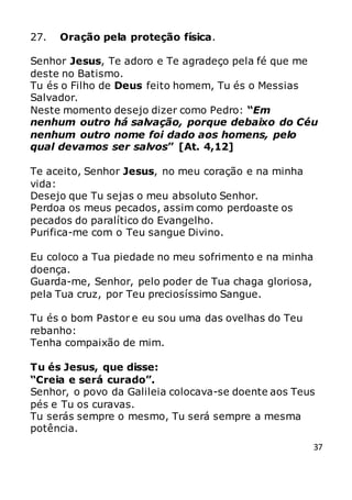 37
27. Oração pela proteção física.
Senhor Jesus, Te adoro e Te agradeço pela fé que me
deste no Batismo.
Tu és o Filho de Deus feito homem, Tu és o Messias
Salvador.
Neste momento desejo dizer como Pedro: “Em
nenhum outro há salvação, porque debaixo do Céu
nenhum outro nome foi dado aos homens, pelo
qual devamos ser salvos” [At. 4,12]
Te aceito, Senhor Jesus, no meu coração e na minha
vida:
Desejo que Tu sejas o meu absoluto Senhor.
Perdoa os meus pecados, assim como perdoaste os
pecados do paralítico do Evangelho.
Purifica-me com o Teu sangue Divino.
Eu coloco a Tua piedade no meu sofrimento e na minha
doença.
Guarda-me, Senhor, pelo poder de Tua chaga gloriosa,
pela Tua cruz, por Teu preciosíssimo Sangue.
Tu és o bom Pastor e eu sou uma das ovelhas do Teu
rebanho:
Tenha compaixão de mim.
Tu és Jesus, que disse:
“Creia e será curado”.
Senhor, o povo da Galileia colocava-se doente aos Teus
pés e Tu os curavas.
Tu serás sempre o mesmo, Tu será sempre a mesma
potência.
 