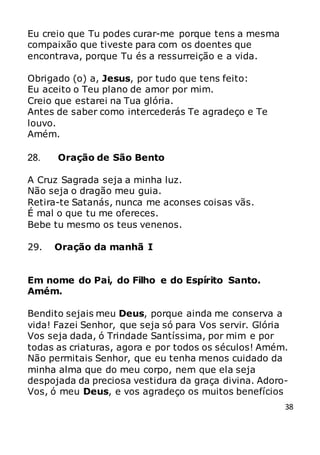 38
Eu creio que Tu podes curar-me porque tens a mesma
compaixão que tiveste para com os doentes que
encontrava, porque Tu és a ressurreição e a vida.
Obrigado (o) a, Jesus, por tudo que tens feito:
Eu aceito o Teu plano de amor por mim.
Creio que estarei na Tua glória.
Antes de saber como intercederás Te agradeço e Te
louvo.
Amém.
28. Oração de São Bento
A Cruz Sagrada seja a minha luz.
Não seja o dragão meu guia.
Retira-te Satanás, nunca me aconses coisas vãs.
É mal o que tu me ofereces.
Bebe tu mesmo os teus venenos.
29. Oração da manhã I
Em nome do Pai, do Filho e do Espírito Santo.
Amém.
Bendito sejais meu Deus, porque ainda me conserva a
vida! Fazei Senhor, que seja só para Vos servir. Glória
Vos seja dada, ó Trindade Santíssima, por mim e por
todas as criaturas, agora e por todos os séculos! Amém.
Não permitais Senhor, que eu tenha menos cuidado da
minha alma que do meu corpo, nem que ela seja
despojada da preciosa vestidura da graça divina. Adoro-
Vos, ó meu Deus, e vos agradeço os muitos benefícios
 