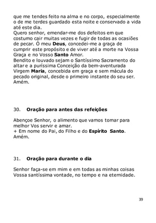 39
que me tendes feito na alma e no corpo, especialmente
o de me terdes guardado esta noite e conservado a vida
até este dia.
Quero senhor, emendar-me dos defeitos em que
costumo cair muitas vezes e fugir de todas as ocasiões
de pecar. Ó meu Deus, concedei-me a graça de
cumprir este propósito e de viver até a morte na Vossa
Graça e no Vosso Santo Amor.
Bendito e louvado sejam o Santíssimo Sacramento do
altar e a puríssima Conceição da bem-aventurada
Virgem Maria, concebida em graça e sem mácula do
pecado original, desde o primeiro instante do seu ser.
Amém.
30. Oração para antes das refeições
Abençoe Senhor, o alimento que vamos tomar para
melhor Vos servir e amar.
+ Em nome do Pai, do Filho e do Espírito Santo.
Amém.
31. Oração para durante o dia
Senhor faça-se em mim e em todas as minhas coisas
Vossa santíssima vontade, no tempo e na eternidade.
 