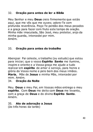 40
32. Oração para antes de ler a Bíblia
Meu Senhor e meu Deus creio firmemente que estás
aqui, que me vês que me ouves; adoro-Te com
profunda reverência. Peço-Te perdão dos meus pecados
e a graça para fazer com fruto este tempo de oração.
Minha mãe imaculada, São José, meu protetor, anjo da
minha guarda, intercedei por mim.
Amém.
33. Oração para antes do trabalho
Abençoai Pai celeste, o trabalho (ou estudo) que estou
para iniciar; que o vosso Espírito Santo me ilumine,
inspire e oriente e a Vossa graça me ajude a tudo
realizar em espírito de amor e serviço, para honra e
glória do Vosso nome e pelo bem dos meus irmãos.
Maria, Mãe de Jesus e minha Mãe, intercedei por
mim. Amém.
34. Oração da Noite
Meu Deus e meu Pai, em Vossas mãos entrego o meu
espírito. Com Deus me deito com Deus me levanto,
com a graça de Deus e do divino Espírito Santo.
Amém.
35. Ato de adoração a Jesus
(às três horas da tarde)
 