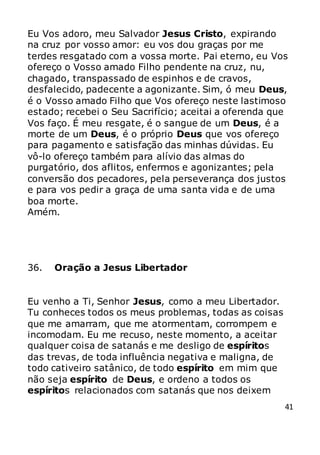 41
Eu Vos adoro, meu Salvador Jesus Cristo, expirando
na cruz por vosso amor: eu vos dou graças por me
terdes resgatado com a vossa morte. Pai eterno, eu Vos
ofereço o Vosso amado Filho pendente na cruz, nu,
chagado, transpassado de espinhos e de cravos,
desfalecido, padecente a agonizante. Sim, ó meu Deus,
é o Vosso amado Filho que Vos ofereço neste lastimoso
estado; recebei o Seu Sacrifício; aceitai a oferenda que
Vos faço. É meu resgate, é o sangue de um Deus, é a
morte de um Deus, é o próprio Deus que vos ofereço
para pagamento e satisfação das minhas dúvidas. Eu
vô-lo ofereço também para alívio das almas do
purgatório, dos aflitos, enfermos e agonizantes; pela
conversão dos pecadores, pela perseverança dos justos
e para vos pedir a graça de uma santa vida e de uma
boa morte.
Amém.
36. Oração a Jesus Libertador
Eu venho a Ti, Senhor Jesus, como a meu Libertador.
Tu conheces todos os meus problemas, todas as coisas
que me amarram, que me atormentam, corrompem e
incomodam. Eu me recuso, neste momento, a aceitar
qualquer coisa de satanás e me desligo de espíritos
das trevas, de toda influência negativa e maligna, de
todo cativeiro satânico, de todo espírito em mim que
não seja espírito de Deus, e ordeno a todos os
espíritos relacionados com satanás que nos deixem
 