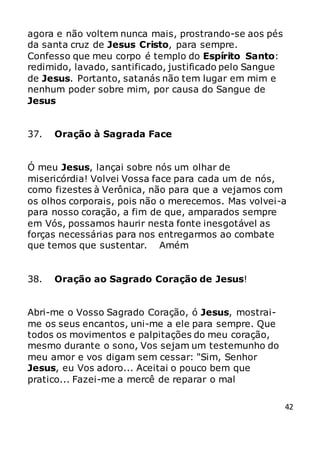 42
agora e não voltem nunca mais, prostrando-se aos pés
da santa cruz de Jesus Cristo, para sempre.
Confesso que meu corpo é templo do Espírito Santo:
redimido, lavado, santificado, justificado pelo Sangue
de Jesus. Portanto, satanás não tem lugar em mim e
nenhum poder sobre mim, por causa do Sangue de
Jesus
37. Oração à Sagrada Face
Ó meu Jesus, lançai sobre nós um olhar de
misericórdia! Volvei Vossa face para cada um de nós,
como fizestes à Verônica, não para que a vejamos com
os olhos corporais, pois não o merecemos. Mas volvei-a
para nosso coração, a fim de que, amparados sempre
em Vós, possamos haurir nesta fonte inesgotável as
forças necessárias para nos entregarmos ao combate
que temos que sustentar. Amém
38. Oração ao Sagrado Coração de Jesus!
Abri-me o Vosso Sagrado Coração, ó Jesus, mostrai-
me os seus encantos, uni-me a ele para sempre. Que
todos os movimentos e palpitações do meu coração,
mesmo durante o sono, Vos sejam um testemunho do
meu amor e vos digam sem cessar: "Sim, Senhor
Jesus, eu Vos adoro... Aceitai o pouco bem que
pratico... Fazei-me a mercê de reparar o mal
 
