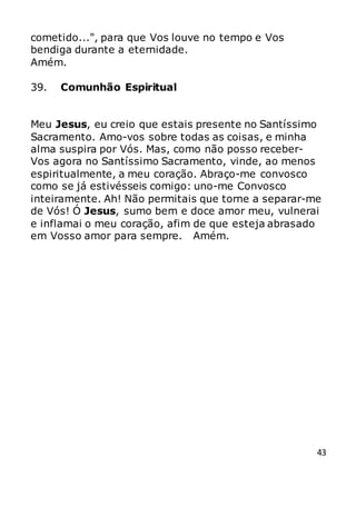 43
cometido...", para que Vos louve no tempo e Vos
bendiga durante a eternidade.
Amém.
39. Comunhão Espiritual
Meu Jesus, eu creio que estais presente no Santíssimo
Sacramento. Amo-vos sobre todas as coisas, e minha
alma suspira por Vós. Mas, como não posso receber-
Vos agora no Santíssimo Sacramento, vinde, ao menos
espiritualmente, a meu coração. Abraço-me convosco
como se já estivésseis comigo: uno-me Convosco
inteiramente. Ah! Não permitais que torne a separar-me
de Vós! Ó Jesus, sumo bem e doce amor meu, vulnerai
e inflamai o meu coração, afim de que esteja abrasado
em Vosso amor para sempre. Amém.
 