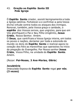 46
43. Oração ao Espírito Santo III
Pela Igreja
Ó Espírito Santo criador, assisti benignamente a toda
a Igreja católica. Fortalecei-a e confirmai-a pela Vossa
divina virtude contra todos os ataques dos inimigos.
Renovai, também, pela Vossa graça e caridade, o
espírito dos Vossos servos, que ungistes, para que em
Vós glorifiquem o Pai e Seu Filho Unigênito, Jesus
Cristo, Nosso Senhor. Amém.
Ó Deus, que santificais a Vossa Igreja inteira, em todos
os povos e nações, derramai por toda a extensão do
mundo os dons do Espírito Santo e realizai agora no
coração dos fiéis as maravilhas que operastes no início
da pregação do Evangelho. Por Nosso senhor Jesus
Cristo, Vosso Filho, na unidade do Espírito Santo.
Amém.
(Rezar: Pai-Nosso, 3 Ave-Marias, Glória)
Jaculatória
Imaculada Esposa do Espírito Santo rogai por nós.
(3 vezes)
 