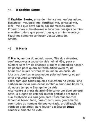 47
44. Ó Espírito Santo
Ó Espírito Santo, alma de minha alma, eu Vos adoro.
Esclarecei-me, guiai-me, fortificai-me, consolai-me,
dizei-me o que devo fazer, dai-me Vossas ordens.
Prometo-Vos submeter-me a tudo que desejais de mim
e aceitar tudo o que permitirdes que a mim aconteça.
Fazei-me somente conhecer Vossa Vontade.
Amém.
45. Ó Maria
Ó Maria, aurora do mundo novo, Mãe dos viventes,
confiamos-vos a causa da vida: olhai Mãe, para o
número sem fim de crianças a quem é impedido nascer,
de pobres para quem se torna difícil viverem, de
homens e mures vítimas de inumana violência, de
idosos e doentes assassinados pela indiferença ou por
uma presunta compaixão.
Fazei com que todos aqueles que crêem no vosso Filho
saibam anunciar com desassombro a amor aos homens
do nosso tempo o Evangelho da vida.
Alcancem-s a graça de acolhê-lo como um dom sempre
novo, a alegria de celebrá-lo com gratidão em toda a
sua existência e a coragem para testemunhar com
laboriosa tenacidade, para construírem, juntamente
com todos os homens de boa vontade, a civilização da
verdade e do amor, para louvor e glória de Deus
criador e amante da vida.
 