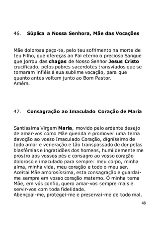 48
46. Súplica a Nossa Senhora, Mãe das Vocações
Mãe dolorosa peço-te, pelo teu sofrimento na morte de
teu Filho, que ofereças ao Pai eterno o precioso Sangue
que jorrou das chagas de Nosso Senhor Jesus Cristo
crucificado, pelos pobres sacerdotes transviados que se
tornaram infiéis à sua sublime vocação, para que
quanto antes voltem junto ao Bom Pastor.
Amém.
47. Consagração ao Imaculado Coração de Maria
Santíssima Virgem Maria, movido pelo ardente desejo
de amar-vos como Mãe querida e promover uma terna
devoção ao vosso Imaculado Coração, digníssimo de
todo amor e veneração e tão transpassado de dor pelas
blasfêmias e ingratidões dos homens, humildemente me
prostro aos vossos pés e consagro ao vosso coração
doloroso e imaculado para sempre: meu corpo, minha
alma, minha vida, meu coração e todo o meu ser.
Aceitai Mãe amorosíssima, esta consagração e guardai-
me sempre em vosso coração materno. Ó minha terna
Mãe, em vós confio, quero amar-vos sempre mais e
servir-vos com toda fidelidade.
Abençoai-me, protegei-me e preservai-me de todo mal.
 