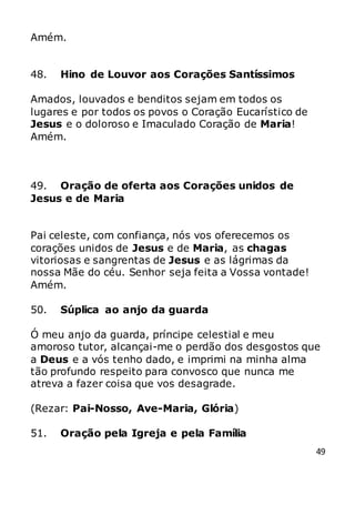 49
Amém.
48. Hino de Louvor aos Corações Santíssimos
Amados, louvados e benditos sejam em todos os
lugares e por todos os povos o Coração Eucarístico de
Jesus e o doloroso e Imaculado Coração de Maria!
Amém.
49. Oração de oferta aos Corações unidos de
Jesus e de Maria
Pai celeste, com confiança, nós vos oferecemos os
corações unidos de Jesus e de Maria, as chagas
vitoriosas e sangrentas de Jesus e as lágrimas da
nossa Mãe do céu. Senhor seja feita a Vossa vontade!
Amém.
50. Súplica ao anjo da guarda
Ó meu anjo da guarda, príncipe celestial e meu
amoroso tutor, alcançai-me o perdão dos desgostos que
a Deus e a vós tenho dado, e imprimi na minha alma
tão profundo respeito para convosco que nunca me
atreva a fazer coisa que vos desagrade.
(Rezar: Pai-Nosso, Ave-Maria, Glória)
51. Oração pela Igreja e pela Família
 