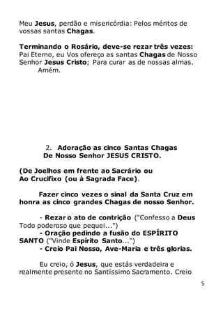 5
Meu Jesus, perdão e misericórdia: Pelos méritos de
vossas santas Chagas.
Terminando o Rosário, deve-se rezar três vezes:
Pai Eterno, eu Vos ofereço as santas Chagas de Nosso
Senhor Jesus Cristo; Para curar as de nossas almas.
Amém.
2. Adoração as cinco Santas Chagas
De Nosso Senhor JESUS CRISTO.
(De Joelhos em frente ao Sacrário ou
Ao Crucifixo (ou à Sagrada Face).
Fazer cinco vezes o sinal da Santa Cruz em
honra as cinco grandes Chagas de nosso Senhor.
- Rezar o ato de contrição ("Confesso a Deus
Todo poderoso que pequei...")
- Oração pedindo a fusão do ESPÍRITO
SANTO ("Vinde Espírito Santo...")
- Creio Pai Nosso, Ave-Maria e três glorias.
Eu creio, ó Jesus, que estás verdadeira e
realmente presente no Santíssimo Sacramento. Creio
 