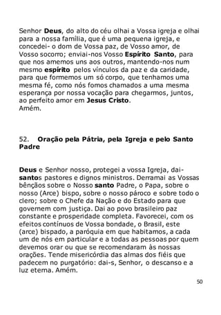 50
Senhor Deus, do alto do céu olhai a Vossa igreja e olhai
para a nossa família, que é uma pequena igreja, e
concedei- o dom de Vossa paz, de Vosso amor, de
Vosso socorro; enviai-nos Vosso Espírito Santo, para
que nos amemos uns aos outros, mantendo-nos num
mesmo espírito pelos vínculos da paz e da caridade,
para que formemos um só corpo, que tenhamos uma
mesma fé, como nós fomos chamados a uma mesma
esperança por nossa vocação para chegarmos, juntos,
ao perfeito amor em Jesus Cristo.
Amém.
52. Oração pela Pátria, pela Igreja e pelo Santo
Padre
Deus e Senhor nosso, protegei a vossa Igreja, dai-
santos pastores e dignos ministros. Derramai as Vossas
bênçãos sobre o Nosso santo Padre, o Papa, sobre o
nosso (Arce) bispo, sobre o nosso pároco e sobre todo o
clero; sobre o Chefe da Nação e do Estado para que
governem com justiça. Dai ao povo brasileiro paz
constante e prosperidade completa. Favorecei, com os
efeitos contínuos de Vossa bondade, o Brasil, este
(arce) bispado, a paróquia em que habitamos, a cada
um de nós em particular e a todas as pessoas por quem
devemos orar ou que se recomendaram às nossas
orações. Tende misericórdia das almas dos fiéis que
padecem no purgatório: dai-s, Senhor, o descanso e a
luz eterna. Amém.
 