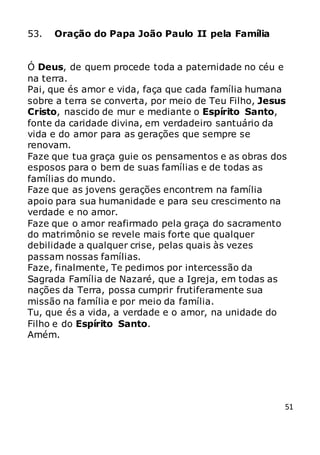 51
53. Oração do Papa João Paulo II pela Família
Ó Deus, de quem procede toda a paternidade no céu e
na terra.
Pai, que és amor e vida, faça que cada família humana
sobre a terra se converta, por meio de Teu Filho, Jesus
Cristo, nascido de mur e mediante o Espírito Santo,
fonte da caridade divina, em verdadeiro santuário da
vida e do amor para as gerações que sempre se
renovam.
Faze que tua graça guie os pensamentos e as obras dos
esposos para o bem de suas famílias e de todas as
famílias do mundo.
Faze que as jovens gerações encontrem na família
apoio para sua humanidade e para seu crescimento na
verdade e no amor.
Faze que o amor reafirmado pela graça do sacramento
do matrimônio se revele mais forte que qualquer
debilidade a qualquer crise, pelas quais às vezes
passam nossas famílias.
Faze, finalmente, Te pedimos por intercessão da
Sagrada Família de Nazaré, que a Igreja, em todas as
nações da Terra, possa cumprir frutiferamente sua
missão na família e por meio da família.
Tu, que és a vida, a verdade e o amor, na unidade do
Filho e do Espírito Santo.
Amém.
 